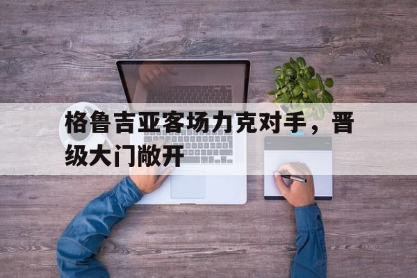 MK体育-格鲁吉亚客场力克对手，晋级大门敞开