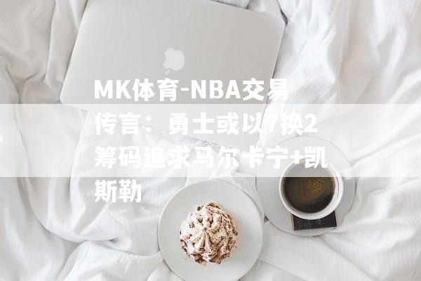 MK体育-NBA交易传言：勇士或以7换2筹码追求马尔卡宁+凯斯勒