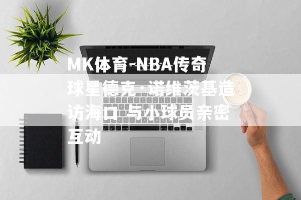 MK体育-NBA传奇球星德克·诺维茨基造访海口 与小球员亲密互动