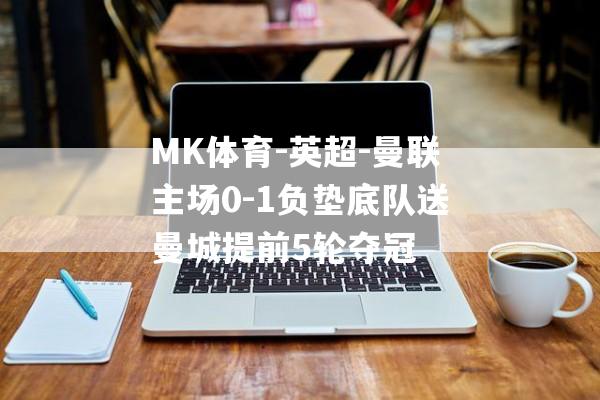 MK体育-英超-曼联主场0-1负垫底队送曼城提前5轮夺冠