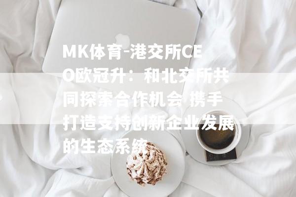 MK体育-港交所CEO欧冠升：和北交所共同探索合作机会 携手打造支持创新企业发展的生态系统